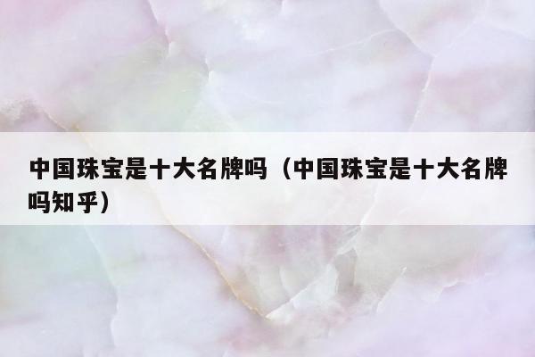 中国珠宝是十大名牌吗 中国珠宝是十大名牌吗知乎