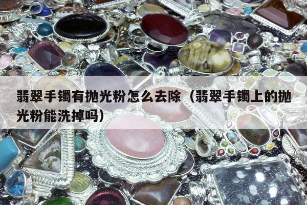翡翠手镯有抛光粉怎么去除 翡翠手镯上的抛光粉能洗掉吗
