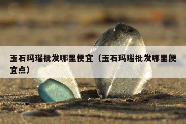 玉石玛瑙批发哪里便宜 玉石玛瑙批发哪里便宜点