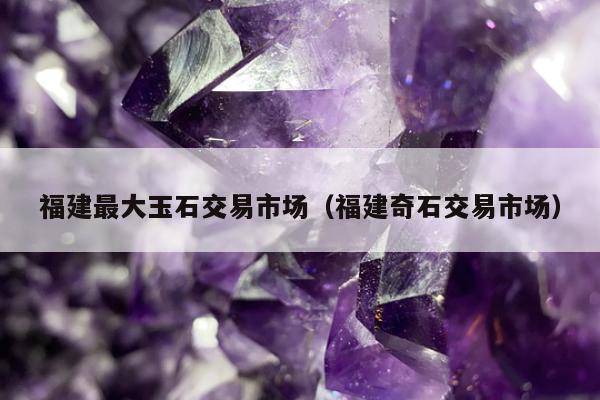 福建最大玉石交易市场 福建奇石交易市场