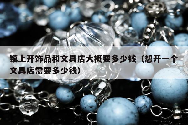 镇上开饰品和文具店大概要多少钱 想开一个文具店需要多少钱