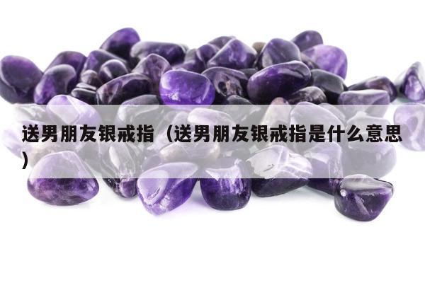 送男朋友银戒指 送男朋友银戒指是什么意思