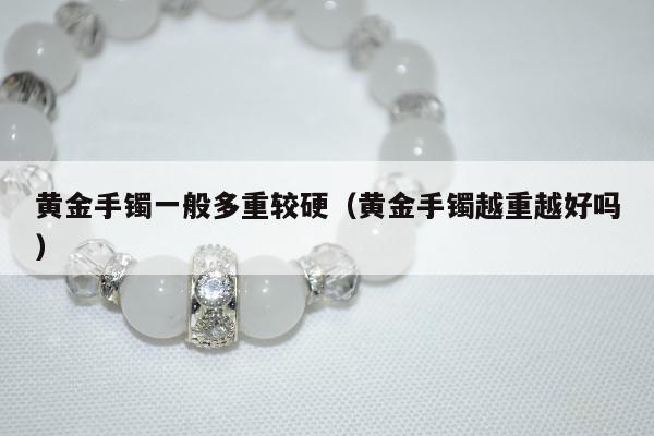 黄金手镯一般多重较硬 黄金手镯越重越好吗