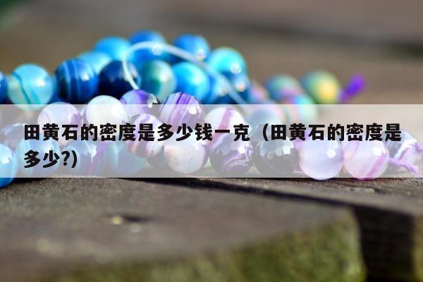 田黄石的密度是多少钱一克 田黄石的密度是多少?