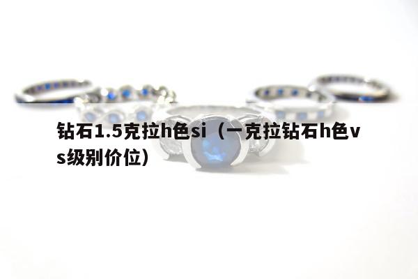 钻石1.5克拉h色si 一克拉钻石h色vs级别价位