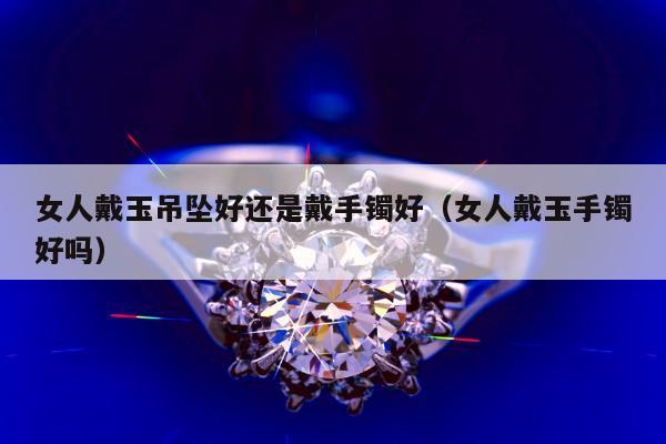 女人戴玉吊坠好还是戴手镯好 女人戴玉手镯好吗
