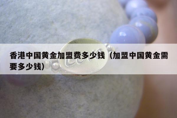 香港中国黄金加盟费多少钱 加盟中国黄金需要多少钱