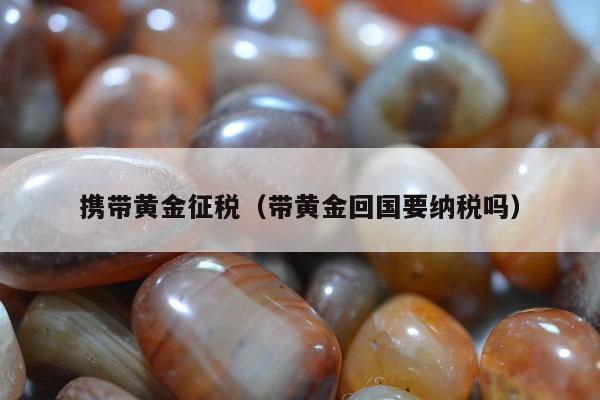 携带黄金征税 带黄金回国要纳税吗