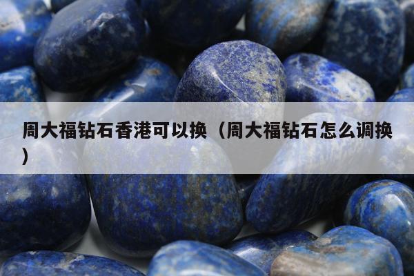 周大福钻石香港可以换 周大福钻石怎么调换