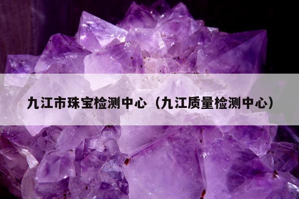九江市珠宝检测中心 九江质量检测中心