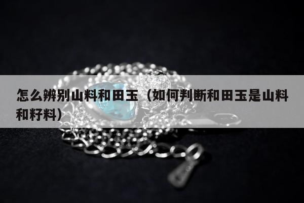 怎么辨别山料和田玉 如何判断和田玉是山料和籽料