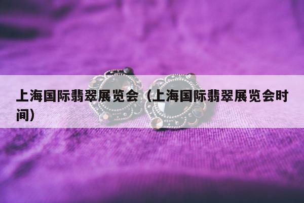 上海国际翡翠展览会 上海国际翡翠展览会时间