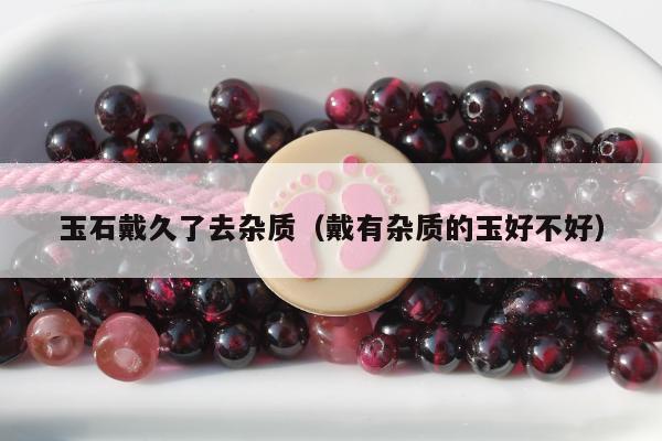玉石戴久了去杂质 戴有杂质的玉好不好
