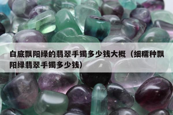 白底飘阳绿的翡翠手镯多少钱大概 细糯种飘阳绿翡翠手镯多少钱