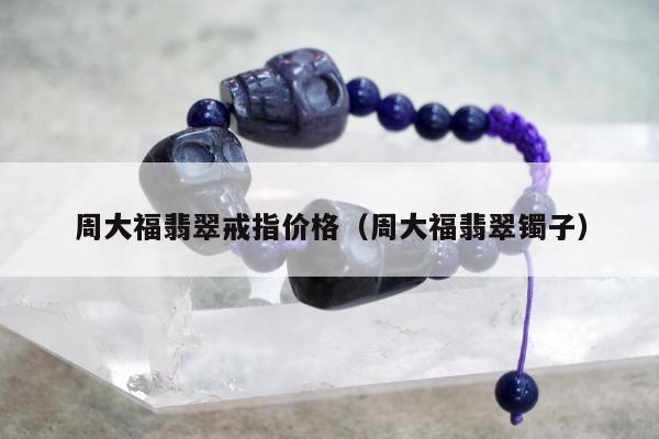 周大福翡翠戒指价格 周大福翡翠镯子