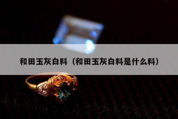 和田玉灰白料 和田玉灰白料是什么料