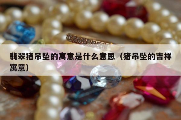 翡翠猪吊坠的寓意是什么意思 猪吊坠的吉祥寓意