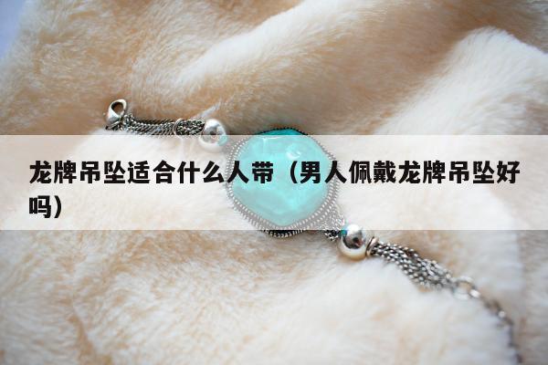 龙牌吊坠适合什么人带 男人佩戴龙牌吊坠好吗
