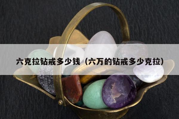 六克拉钻戒多少钱 六万的钻戒多少克拉