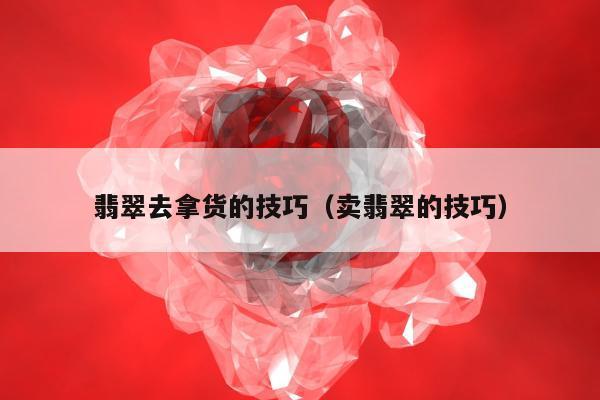 翡翠去拿货的技巧 卖翡翠的技巧