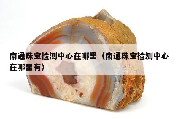 南通珠宝检测中心在哪里 南通珠宝检测中心在哪里有