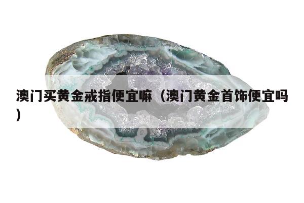 澳门买黄金戒指便宜嘛 澳门黄金首饰便宜吗
