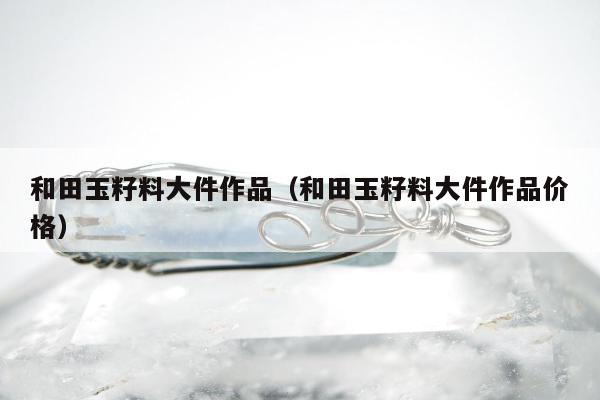 和田玉籽料大件作品 和田玉籽料大件作品价格