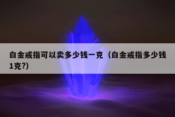 白金戒指可以卖多少钱一克 白金戒指多少钱1克?