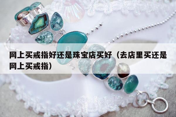 网上买戒指好还是珠宝店买好 去店里买还是网上买戒指