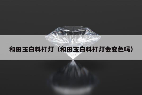 和田玉白料打灯 和田玉白料打灯会变色吗