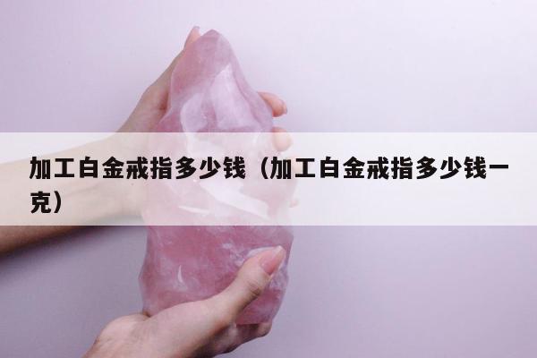加工白金戒指多少钱 加工白金戒指多少钱一克