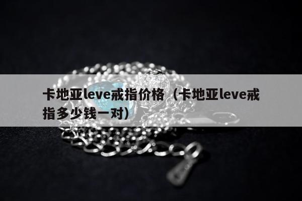 卡地亚leve戒指价格 卡地亚leve戒指多少钱一对