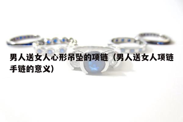 男人送女人心形吊坠的项链 男人送女人项链手链的意义
