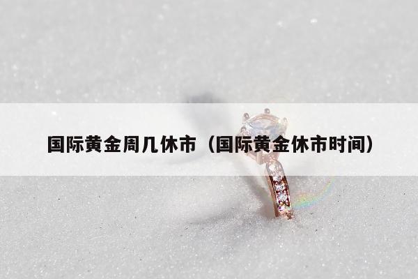 国际黄金周几休市 国际黄金休市时间