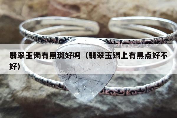 翡翠玉镯有黑斑好吗 翡翠玉镯上有黑点好不好