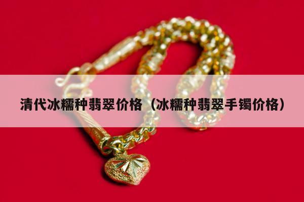 清代冰糯种翡翠价格 冰糯种翡翠手镯价格