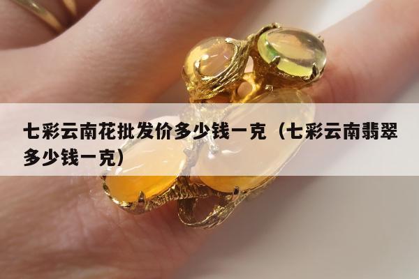 七彩云南花批发价多少钱一克 七彩云南翡翠多少钱一克