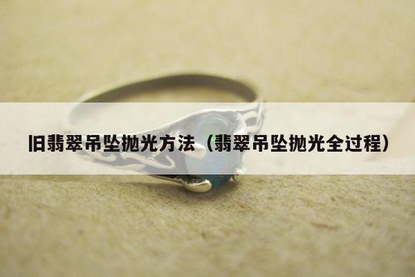 旧翡翠吊坠抛光方法 翡翠吊坠抛光全过程