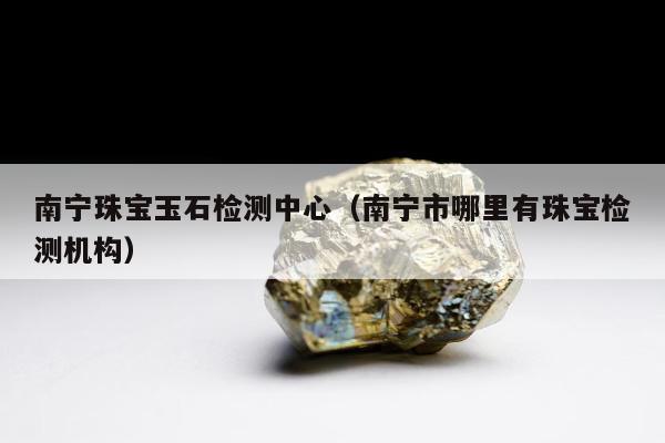 南宁珠宝玉石检测中心 南宁市哪里有珠宝检测机构