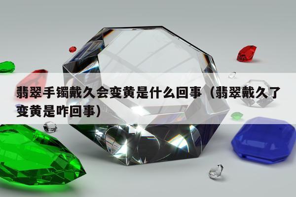 翡翠手镯戴久会变黄是什么回事 翡翠戴久了变黄是咋回事