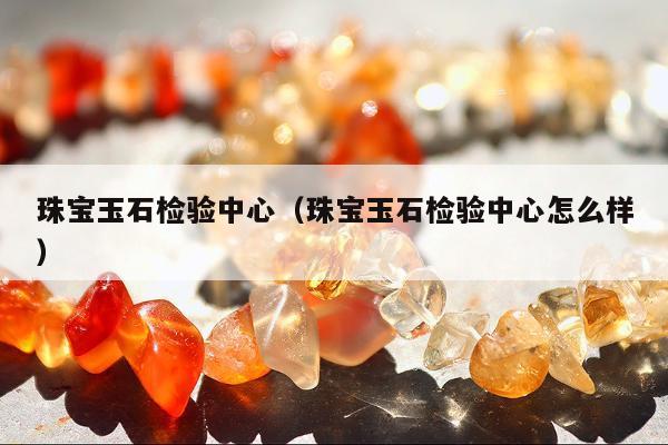 珠宝玉石检验中心 珠宝玉石检验中心怎么样