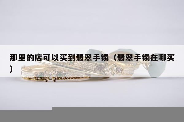 那里的店可以买到翡翠手镯 翡翠手镯在哪买