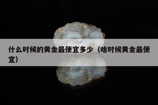 什么时候的黄金最便宜多少 啥时候黄金最便宜