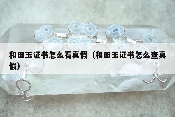 和田玉证书怎么看真假 和田玉证书怎么查真假