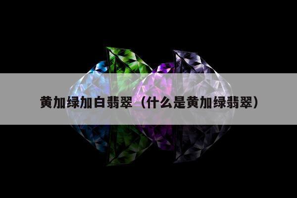 黄加绿加白翡翠 什么是黄加绿翡翠
