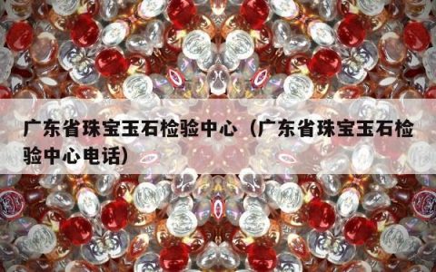 广东省珠宝玉石检验中心 广东省珠宝玉石检验中心电话