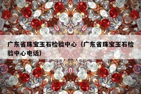 广东省珠宝玉石检验中心 广东省珠宝玉石检验中心电话