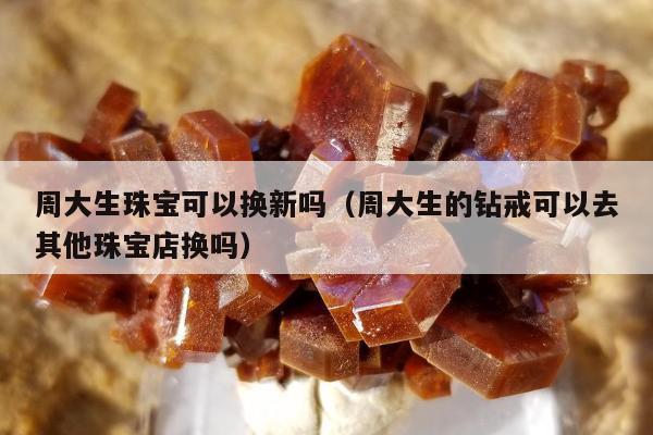 周大生珠宝可以换新吗 周大生的钻戒可以去其他珠宝店换吗