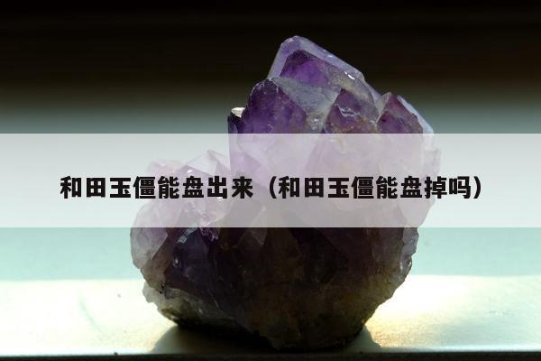 和田玉僵能盘出来 和田玉僵能盘掉吗