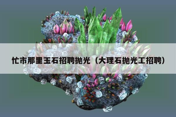 忙市那里玉石招聘抛光 大理石抛光工招聘